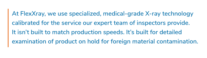 At FlexXray, we use specialized, medical-grade X-ray technology calibrated for the service our expert team of inspectors provide. It isn’t built to match production speeds. It’s built for detailed examination of product on hold for foreign material contamination.